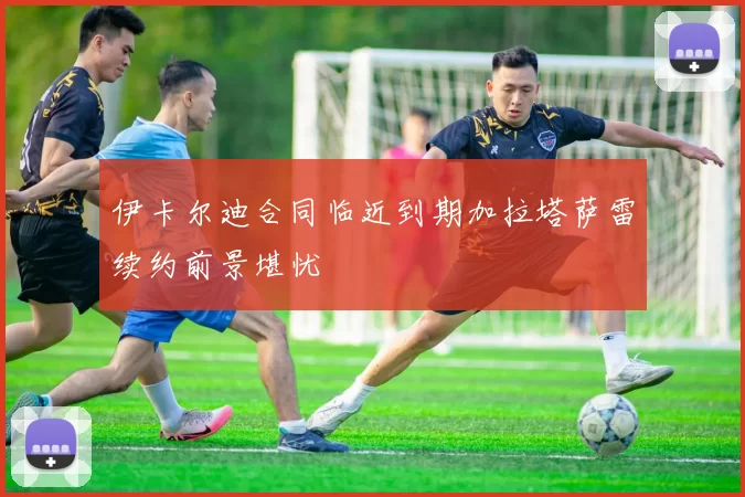 伊卡尔迪合同临近到期加拉塔萨雷续约前景堪忧