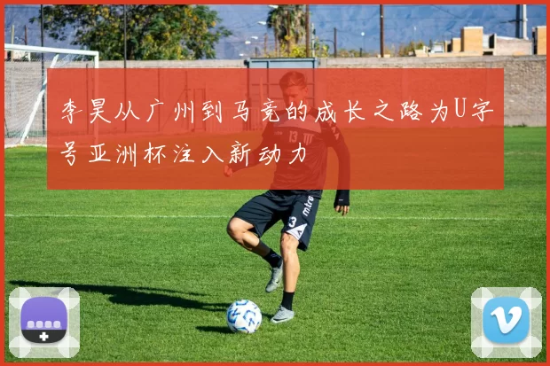 李昊从广州到马竞的成长之路为U字号亚洲杯注入新动力