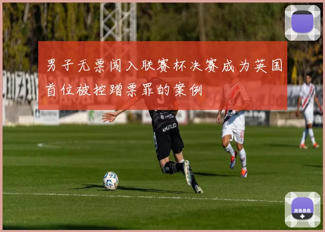 男子无票闯入联赛杯决赛成为英国首位被控蹭票罪的案例