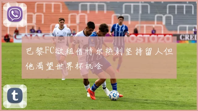 巴黎FC欲租借特尔热刺坚持留人但他渴望世界杯机会