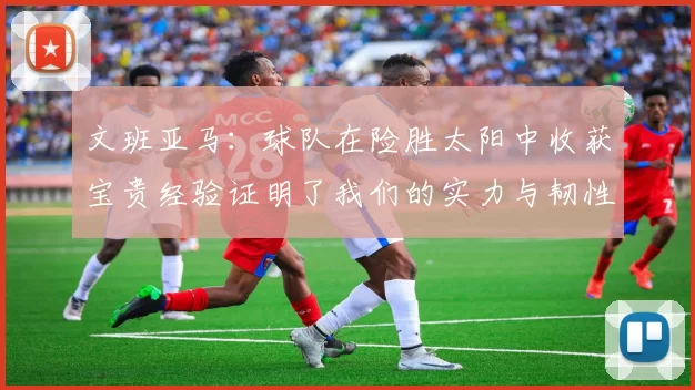 文班亚马：球队在险胜太阳中收获宝贵经验证明了我们的实力与韧性