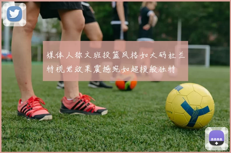 媒体人称文班投篮风格如大码杜兰特视觉效果震撼宛如超模般独特