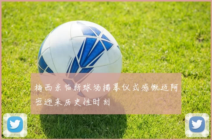 梅西亲临新球场揭幕仪式感慨迈阿密迎来历史性时刻