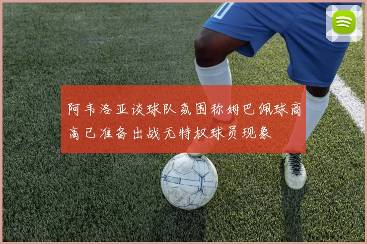 阿韦洛亚谈球队氛围称姆巴佩球商高已准备出战无特权球员现象