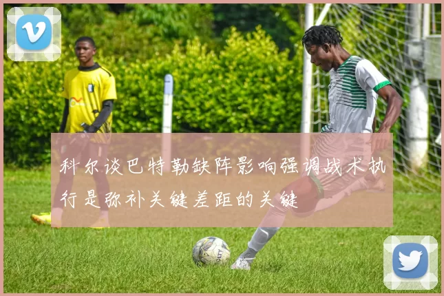 科尔谈巴特勒缺阵影响强调战术执行是弥补关键差距的关键