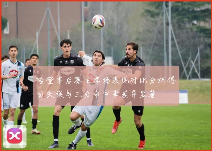 哈登季后赛主客场表现对比分析得分失误与三分命中率差异显著