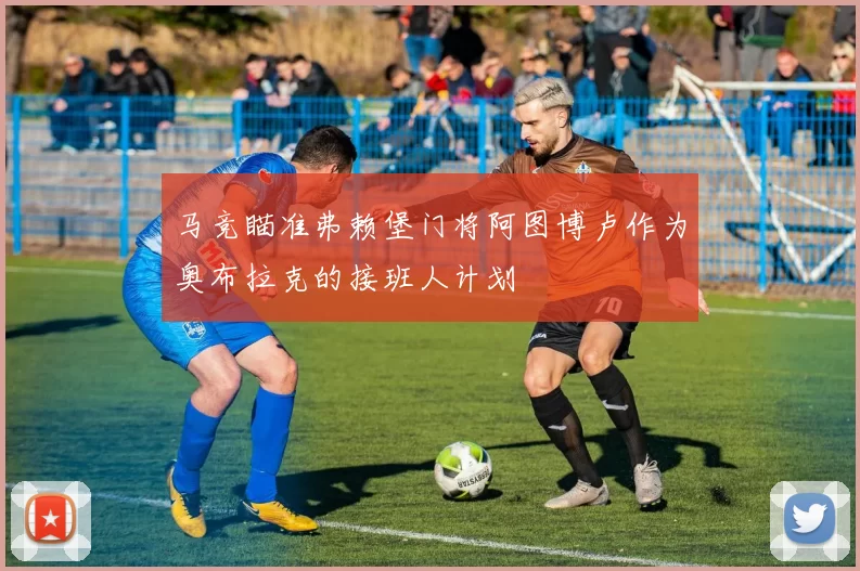 马竞瞄准弗赖堡门将阿图博卢作为奥布拉克的接班人计划
