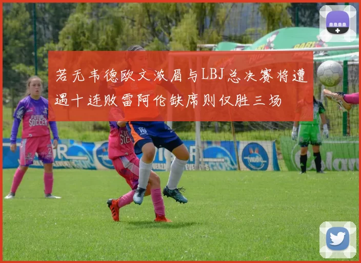 若无韦德欧文浓眉与LBJ总决赛将遭遇十连败雷阿伦缺席则仅胜三场