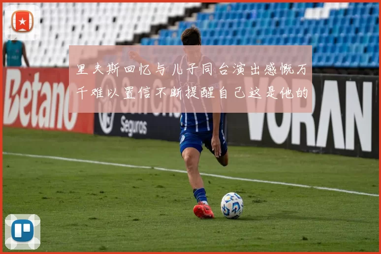 里夫斯回忆与儿子同台演出感慨万千难以置信不断提醒自己这是他的儿子
