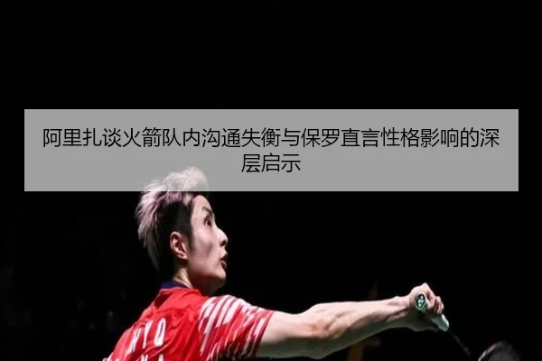 阿里扎谈火箭队内沟通失衡与保罗直言性格影响的深层启示（mk）